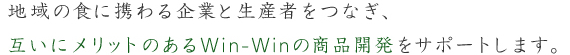 地域の食に携わる企業と生産者とをつなぎ、互いにメリットのあるwin-winの商品開発をサポートします。